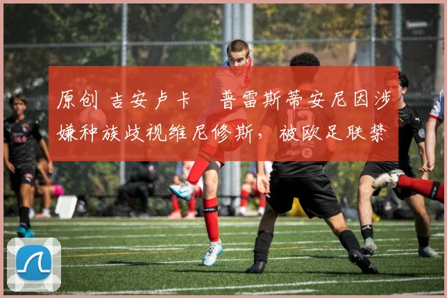 原创 吉安卢卡・普雷斯蒂安尼因涉嫌种族歧视维尼修斯，被欧足联禁赛