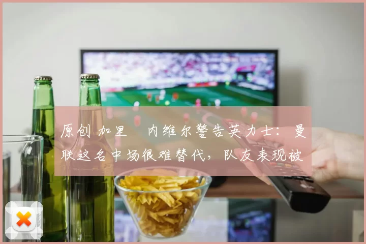 原创 加里・内维尔警告英力士：曼联这名中场很难替代，队友表现被赞 “离谱”