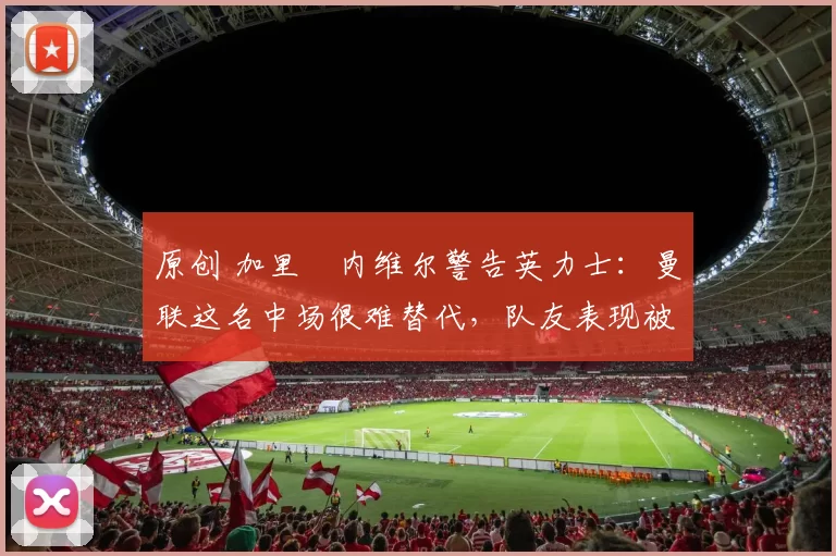 原创 加里・内维尔警告英力士：曼联这名中场很难替代，队友表现被赞 “离谱”