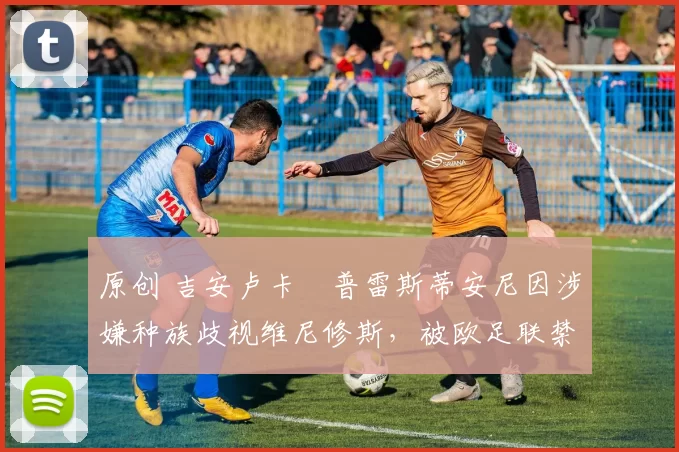 原创 吉安卢卡・普雷斯蒂安尼因涉嫌种族歧视维尼修斯，被欧足联禁赛
