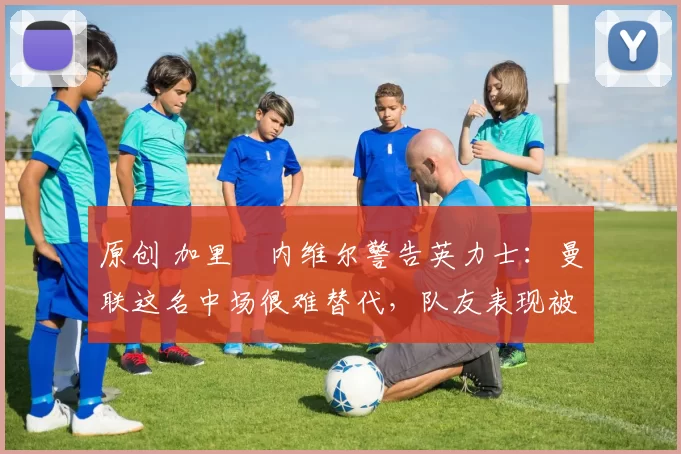 原创 加里・内维尔警告英力士：曼联这名中场很难替代，队友表现被赞 “离谱”