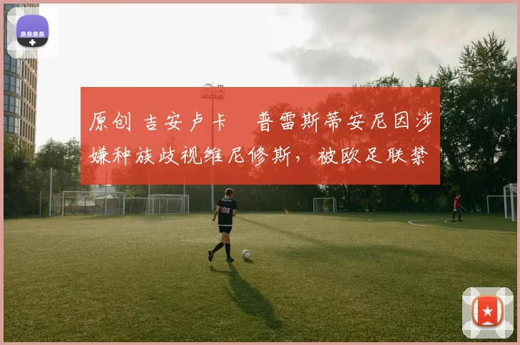 原创 吉安卢卡・普雷斯蒂安尼因涉嫌种族歧视维尼修斯，被欧足联禁赛