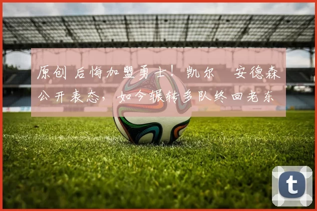 原创 后悔加盟勇士！凯尔・安德森公开表态，如今辗转多队终回老东家