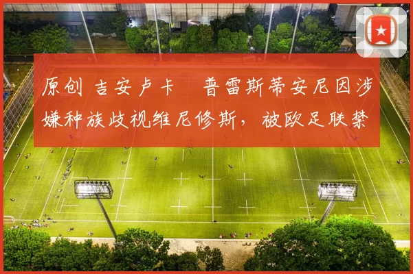 原创 吉安卢卡・普雷斯蒂安尼因涉嫌种族歧视维尼修斯,被欧足联禁赛