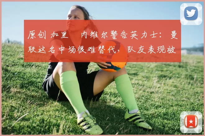 原创 加里・内维尔警告英力士：曼联这名中场很难替代，队友表现被赞 “离谱”