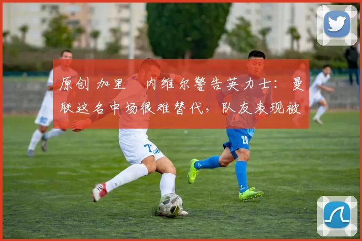 原创 加里・内维尔警告英力士:曼联这名中场很难替代,队友表现被赞 “离谱”