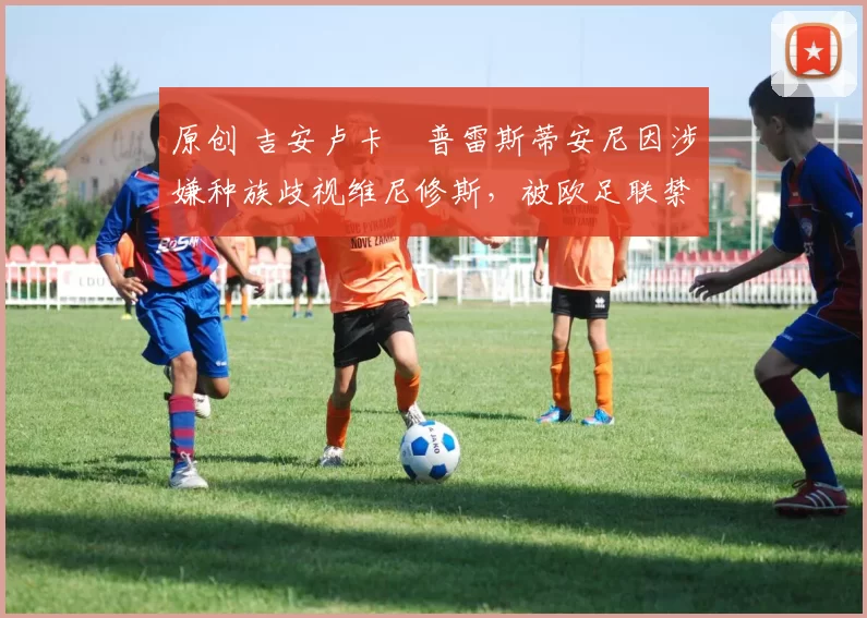 原创 吉安卢卡・普雷斯蒂安尼因涉嫌种族歧视维尼修斯,被欧足联禁赛