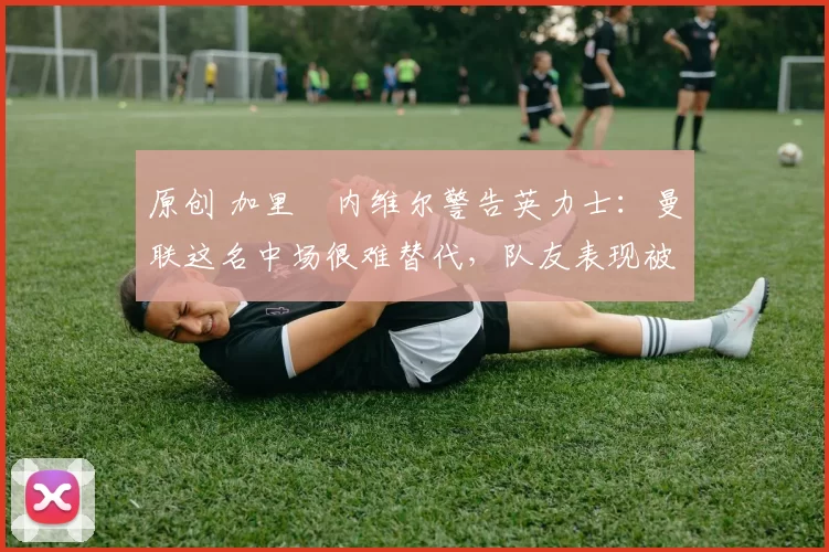 原创 加里・内维尔警告英力士：曼联这名中场很难替代，队友表现被赞 “离谱”