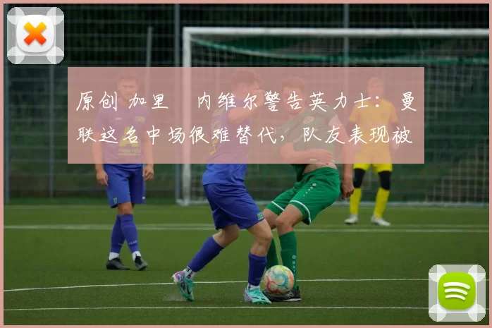 原创 加里・内维尔警告英力士：曼联这名中场很难替代，队友表现被赞 “离谱”