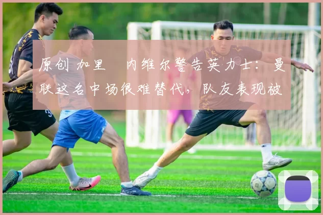 原创 加里・内维尔警告英力士：曼联这名中场很难替代，队友表现被赞 “离谱”