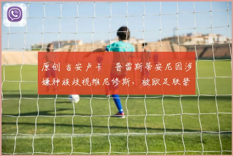 原创 吉安卢卡・普雷斯蒂安尼因涉嫌种族歧视维尼修斯,被欧足联禁赛