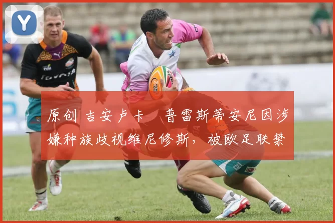 原创 吉安卢卡・普雷斯蒂安尼因涉嫌种族歧视维尼修斯，被欧足联禁赛