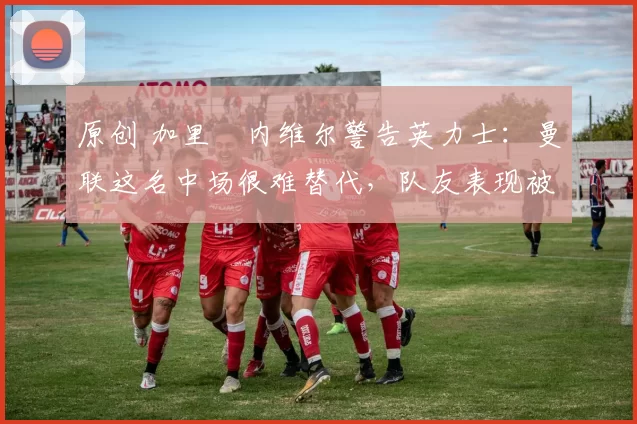 原创 加里・内维尔警告英力士：曼联这名中场很难替代，队友表现被赞 “离谱”