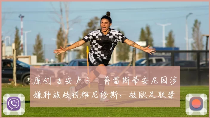 原创 吉安卢卡・普雷斯蒂安尼因涉嫌种族歧视维尼修斯，被欧足联禁赛