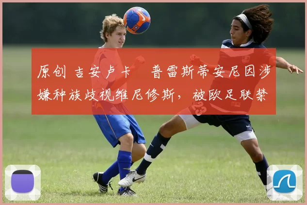 原创 吉安卢卡・普雷斯蒂安尼因涉嫌种族歧视维尼修斯，被欧足联禁赛