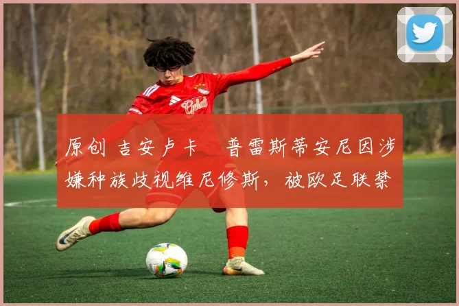 原创 吉安卢卡・普雷斯蒂安尼因涉嫌种族歧视维尼修斯,被欧足联禁赛