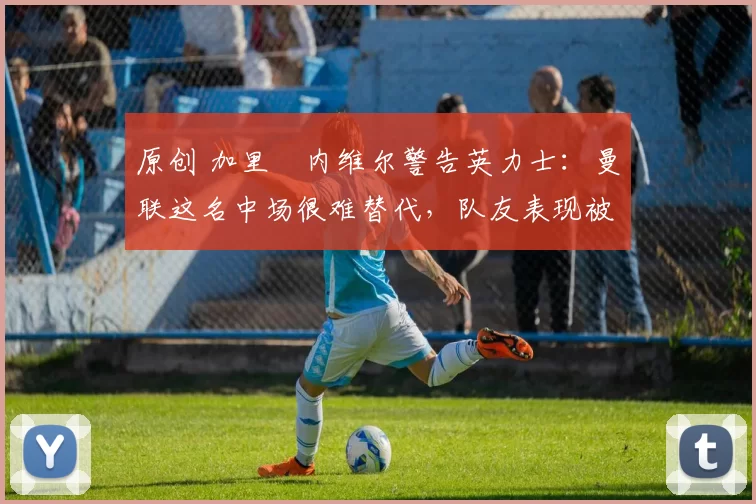 原创 加里・内维尔警告英力士：曼联这名中场很难替代，队友表现被赞 “离谱”