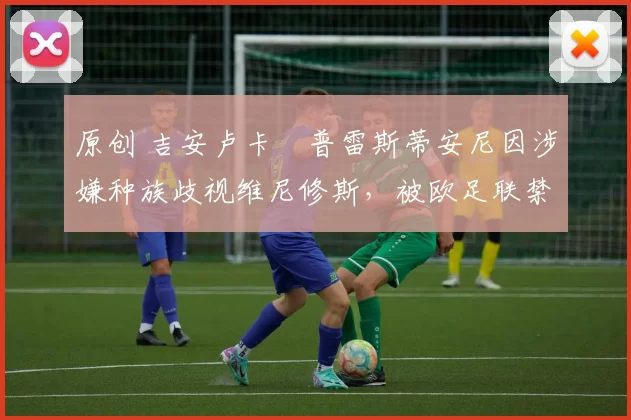 原创 吉安卢卡・普雷斯蒂安尼因涉嫌种族歧视维尼修斯，被欧足联禁赛