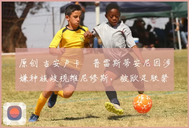 原创 吉安卢卡・普雷斯蒂安尼因涉嫌种族歧视维尼修斯，被欧足联禁赛