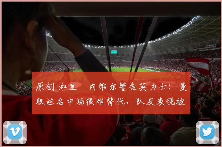 原创 加里・内维尔警告英力士:曼联这名中场很难替代,队友表现被赞 “离谱”