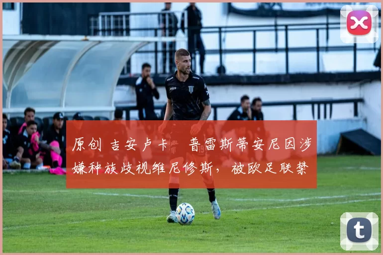 原创 吉安卢卡・普雷斯蒂安尼因涉嫌种族歧视维尼修斯,被欧足联禁赛