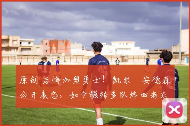 原创 后悔加盟勇士！凯尔・安德森公开表态，如今辗转多队终回老东家