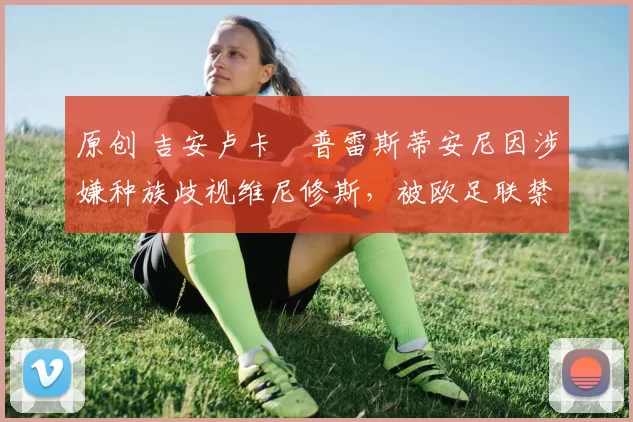 原创 吉安卢卡・普雷斯蒂安尼因涉嫌种族歧视维尼修斯,被欧足联禁赛