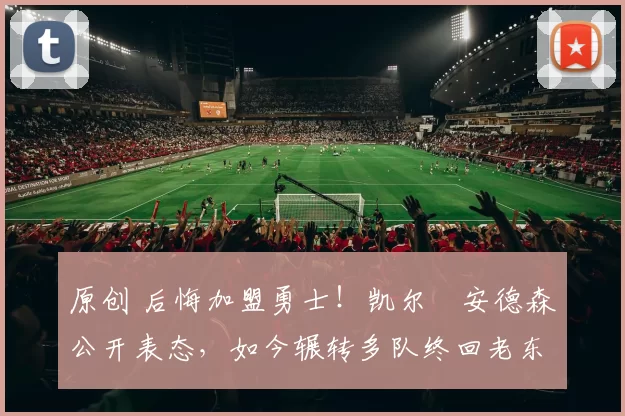 原创 后悔加盟勇士！凯尔・安德森公开表态，如今辗转多队终回老东家