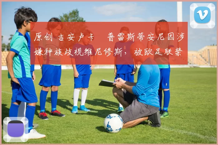 原创 吉安卢卡・普雷斯蒂安尼因涉嫌种族歧视维尼修斯，被欧足联禁赛