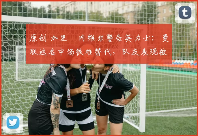 原创 加里・内维尔警告英力士：曼联这名中场很难替代，队友表现被赞 “离谱”