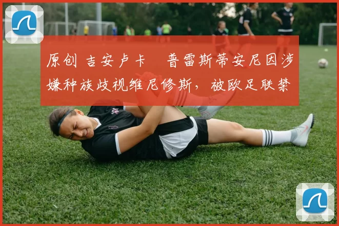 原创 吉安卢卡・普雷斯蒂安尼因涉嫌种族歧视维尼修斯，被欧足联禁赛