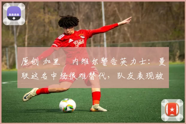 原创 加里・内维尔警告英力士：曼联这名中场很难替代，队友表现被赞 “离谱”