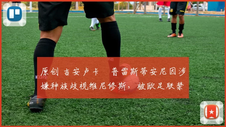 原创 吉安卢卡・普雷斯蒂安尼因涉嫌种族歧视维尼修斯，被欧足联禁赛