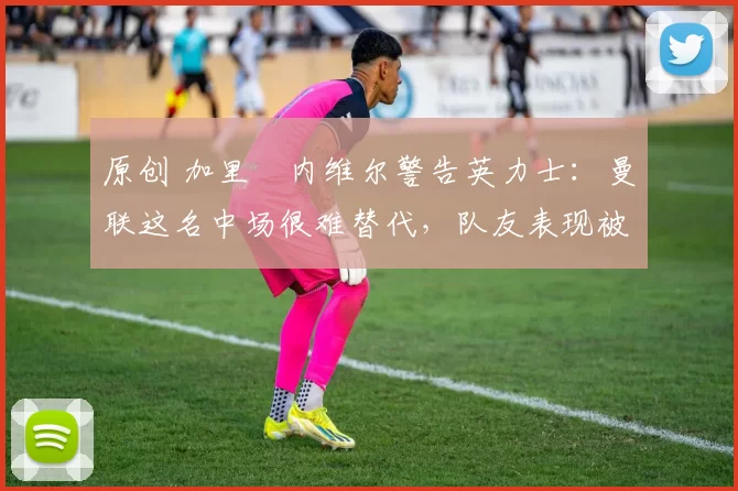 原创 加里・内维尔警告英力士：曼联这名中场很难替代，队友表现被赞 “离谱”