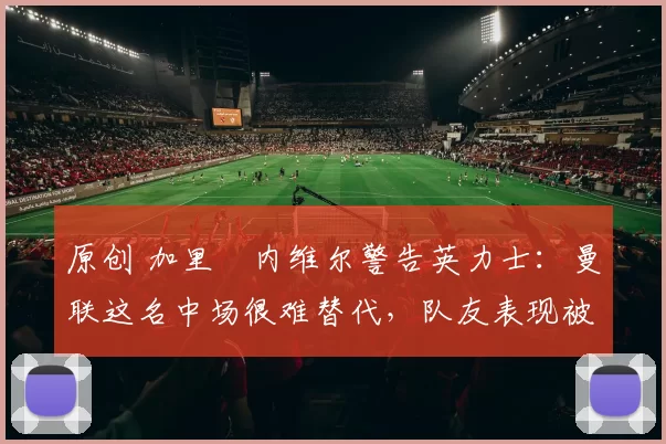 原创 加里・内维尔警告英力士：曼联这名中场很难替代，队友表现被赞 “离谱”