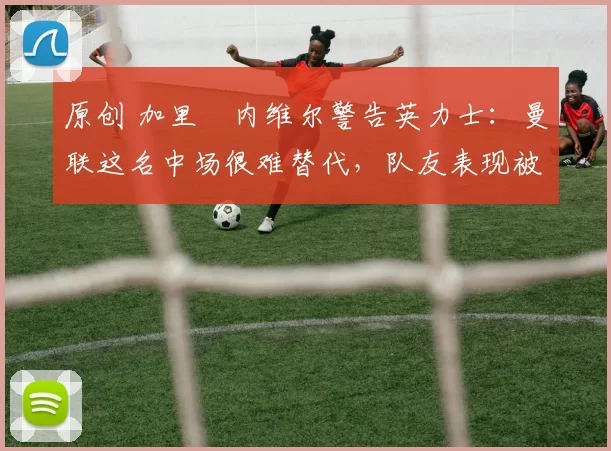 原创 加里・内维尔警告英力士：曼联这名中场很难替代，队友表现被赞 “离谱”