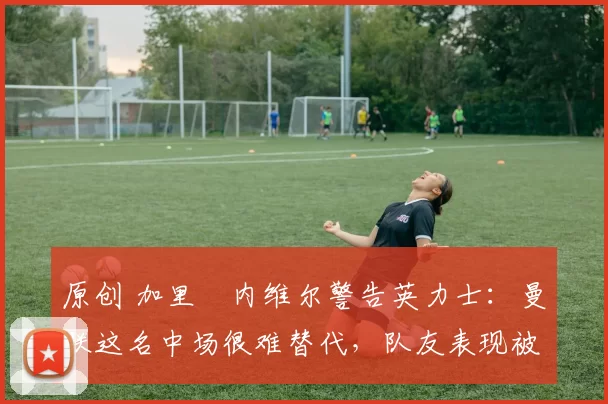 原创 加里・内维尔警告英力士：曼联这名中场很难替代，队友表现被赞 “离谱”