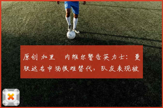 原创 加里・内维尔警告英力士：曼联这名中场很难替代，队友表现被赞 “离谱”