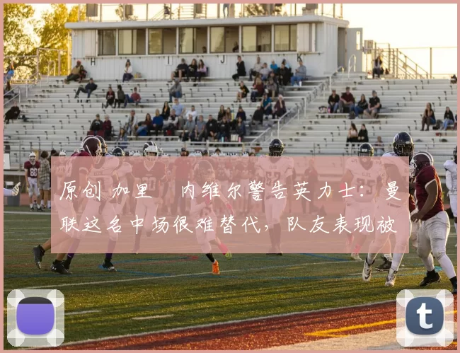 原创 加里・内维尔警告英力士:曼联这名中场很难替代,队友表现被赞 “离谱”