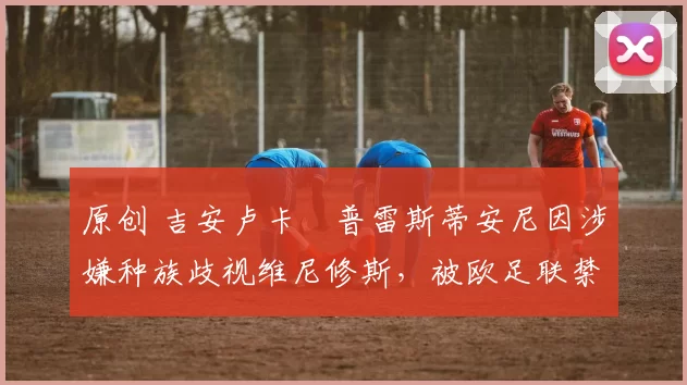 原创 吉安卢卡・普雷斯蒂安尼因涉嫌种族歧视维尼修斯，被欧足联禁赛