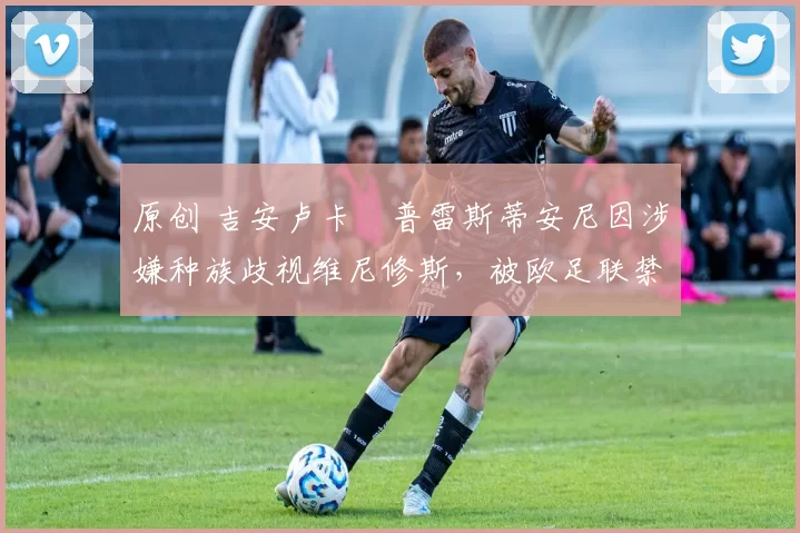 原创 吉安卢卡・普雷斯蒂安尼因涉嫌种族歧视维尼修斯，被欧足联禁赛