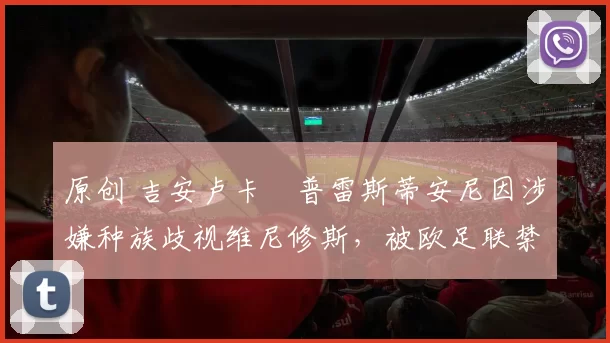 原创 吉安卢卡・普雷斯蒂安尼因涉嫌种族歧视维尼修斯，被欧足联禁赛