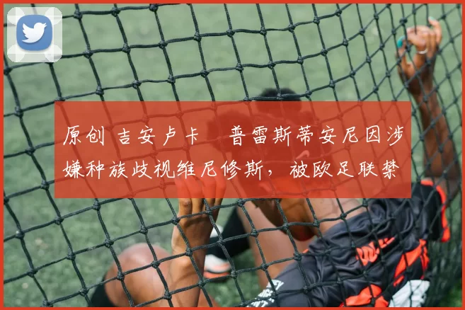 原创 吉安卢卡・普雷斯蒂安尼因涉嫌种族歧视维尼修斯，被欧足联禁赛