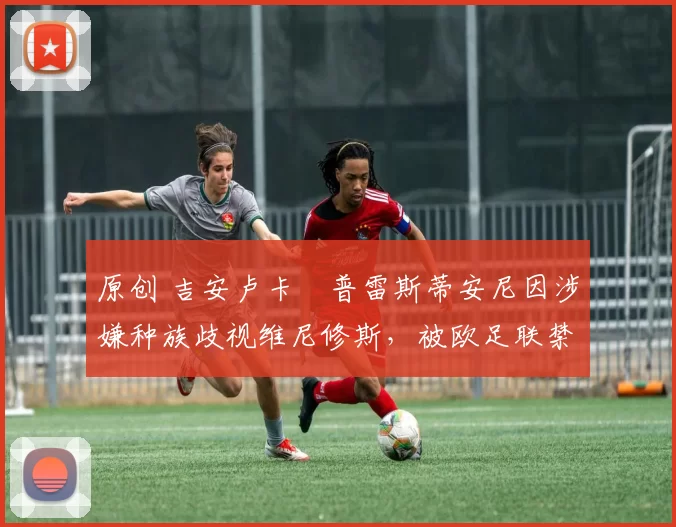 原创 吉安卢卡・普雷斯蒂安尼因涉嫌种族歧视维尼修斯,被欧足联禁赛