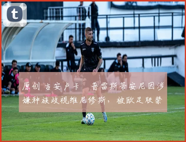 原创 吉安卢卡・普雷斯蒂安尼因涉嫌种族歧视维尼修斯,被欧足联禁赛