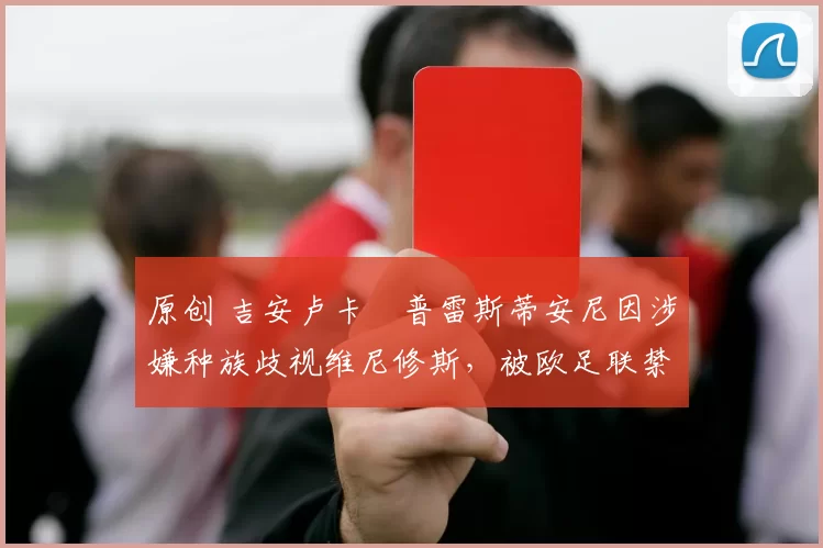 原创 吉安卢卡・普雷斯蒂安尼因涉嫌种族歧视维尼修斯,被欧足联禁赛