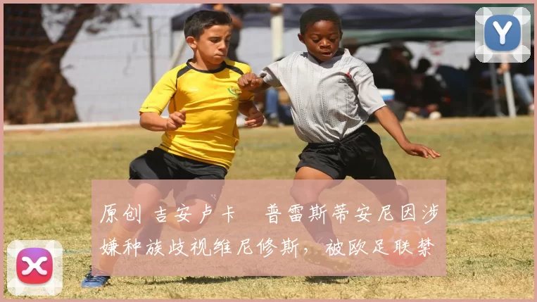 原创 吉安卢卡・普雷斯蒂安尼因涉嫌种族歧视维尼修斯，被欧足联禁赛