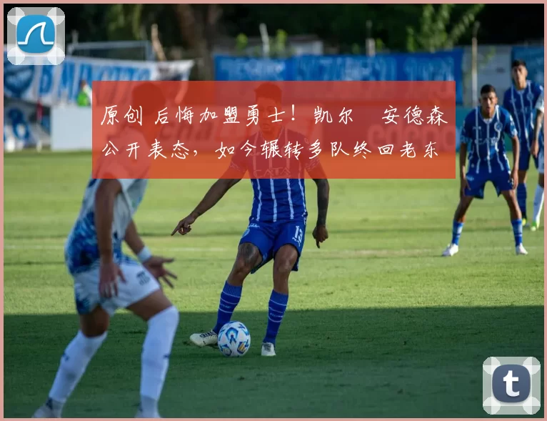 原创 后悔加盟勇士！凯尔・安德森公开表态，如今辗转多队终回老东家