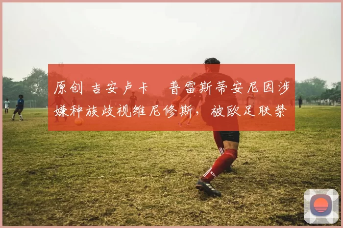 原创 吉安卢卡・普雷斯蒂安尼因涉嫌种族歧视维尼修斯，被欧足联禁赛