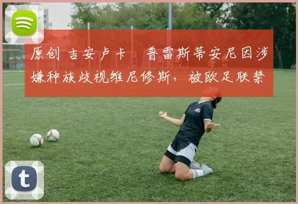 原创 吉安卢卡・普雷斯蒂安尼因涉嫌种族歧视维尼修斯,被欧足联禁赛